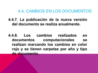 4.4. CAMBIOS EN LOS DOCUMENTOS
4.4.7. La publicación de la nueva versión
del documento se realiza anualmente.
4.4.8.
Los
cambios
realizados
en
documentos
computacionales
se
realizan marcando los cambios en color
rojo y se tienen carpetas por año y tipo
de documento.

 