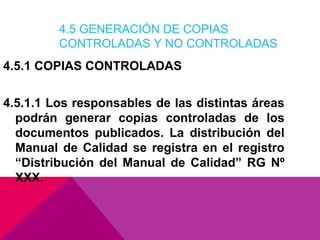4.5 GENERACIÓN DE COPIAS
CONTROLADAS Y NO CONTROLADAS

4.5.1 COPIAS CONTROLADAS
4.5.1.1 Los responsables de las distintas áreas
podrán generar copias controladas de los
documentos publicados. La distribución del
Manual de Calidad se registra en el registro
“Distribución del Manual de Calidad” RG Nº
XXX.

 
