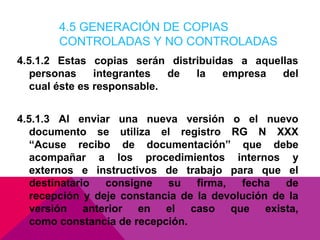 4.5 GENERACIÓN DE COPIAS
CONTROLADAS Y NO CONTROLADAS
4.5.1.2 Estas copias serán distribuidas a aquellas
personas
integrantes
de
la
empresa
del
cual éste es responsable.
4.5.1.3 Al enviar una nueva versión o el nuevo
documento se utiliza el registro RG N XXX
“Acuse recibo de documentación” que debe
acompañar a los procedimientos internos y
externos e instructivos de trabajo para que el
destinatario
consigne
su
firma,
fecha
de
recepción y deje constancia de la devolución de la
versión anterior en el caso que exista,
como constancia de recepción.

 