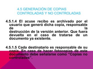 4.5 GENERACIÓN DE COPIAS
CONTROLADAS Y NO CONTROLADAS

4.5.1.4 El acuse recibo es archivado por el
usuario que generó dicha copia, responsable
de
la
destrucción de la versión anterior. Que fuera
devuelta en el caso de tratarse de un
documento ya existente.
4.5.1.5 Cada destinatario es responsable de su
copia. En caso de hacer fotocopias de este
documento debe señalarse como “Copias no
controladas”.

 