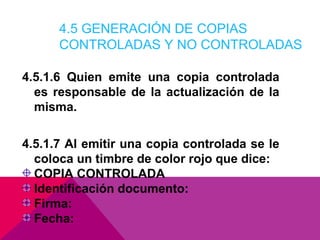 4.5 GENERACIÓN DE COPIAS
CONTROLADAS Y NO CONTROLADAS
4.5.1.6 Quien emite una copia controlada
es responsable de la actualización de la
misma.
4.5.1.7 Al emitir una copia controlada se le
coloca un timbre de color rojo que dice:
COPIA CONTROLADA
Identificación documento:
Firma:
Fecha:

 