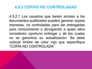 4.5.2 COPIAS NO CONTROLADAS
4.5.2.1 Los usuarios que tienen acceso a los
documentos publicados pueden generar copias
impresas, no controladas para ser entregadas
para conocimiento o divulgación a quien ellos
consideren oportuno entregar y de las cuales
no se garantiza su actualización. Se debe
colocar timbre de color rojo que especifique
“COPIA NO CONTROLADA”.

 