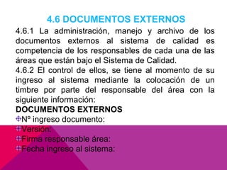 4.6 DOCUMENTOS EXTERNOS
4.6.1 La administración, manejo y archivo de los
documentos externos al sistema de calidad es
competencia de los responsables de cada una de las
áreas que están bajo el Sistema de Calidad.
4.6.2 El control de ellos, se tiene al momento de su
ingreso al sistema mediante la colocación de un
timbre por parte del responsable del área con la
siguiente información:
DOCUMENTOS EXTERNOS
Nº ingreso documento:
Versión:
Firma responsable área:
Fecha ingreso al sistema:

 