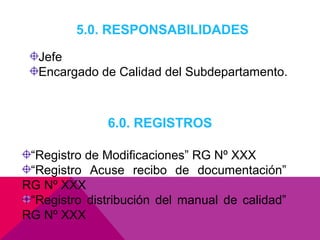 5.0. RESPONSABILIDADES
Jefe
Encargado de Calidad del Subdepartamento.

6.0. REGISTROS
“Registro de Modificaciones” RG Nº XXX
“Registro Acuse recibo de documentación”
RG Nº XXX
“Registro distribución del manual de calidad”
RG Nº XXX

 