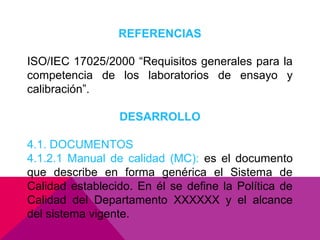 REFERENCIAS
ISO/IEC 17025/2000 “Requisitos generales para la
competencia de los laboratorios de ensayo y
calibración”.
DESARROLLO
4.1. DOCUMENTOS
4.1.2.1 Manual de calidad (MC): es el documento
que describe en forma genérica el Sistema de
Calidad establecido. En él se define la Política de
Calidad del Departamento XXXXXX y el alcance
del sistema vigente.

 