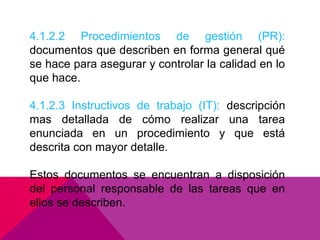 4.1.2.2 Procedimientos de gestión (PR):
documentos que describen en forma general qué
se hace para asegurar y controlar la calidad en lo
que hace.
4.1.2.3 Instructivos de trabajo (IT): descripción
mas detallada de cómo realizar una tarea
enunciada en un procedimiento y que está
descrita con mayor detalle.
Estos documentos se encuentran a disposición
del personal responsable de las tareas que en
ellos se describen.

 