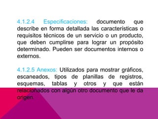4.1.2.4
Especificaciones:
documento
que
describe en forma detallada las características o
requisitos técnicos de un servicio o un producto,
que deben cumplirse para lograr un propósito
determinado. Pueden ser documentos internos o
externos.
4.1.2.5 Anexos: Utilizados para mostrar gráficos,
escaneados, tipos de planillas de registros,
esquemas, tablas y otros y que están
relacionados con algún otro documento que le da
origen.

 
