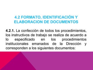 4.2 FORMATO, IDENTIFICACIÓN Y
ELABORACION DE DOCUMENTOS
4.2.1. La confección de todos los procedimientos,
los instructivos de trabajo se realiza de acuerdo a
lo
especificado
en
los
procedimientos
institucionales emanados de la Dirección y
corresponden a los siguientes documentos:

 