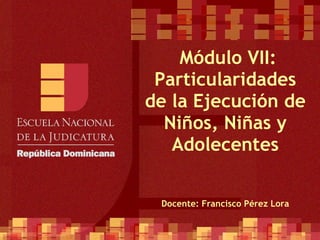   Módulo VII: Particularidades de la Ejecución de Niños, Niñas y Adolecentes Docente: Francisco Pérez Lora 