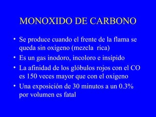 MONOXIDO DE CARBONO
• Se produce cuando el frente de la flama se
queda sin oxigeno (mezcla rica)
• Es un gas inodoro, incoloro e insípido
• La afinidad de los glóbulos rojos con el CO
es 150 veces mayor que con el oxigeno
• Una exposición de 30 minutos a un 0.3%
por volumen es fatal
 
