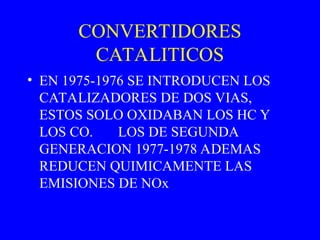 CONVERTIDORES
CATALITICOS
• EN 1975-1976 SE INTRODUCEN LOS
CATALIZADORES DE DOS VIAS,
ESTOS SOLO OXIDABAN LOS HC Y
LOS CO. LOS DE SEGUNDA
GENERACION 1977-1978 ADEMAS
REDUCEN QUIMICAMENTE LAS
EMISIONES DE NOx
 