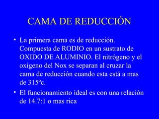 CAMA DE REDUCCIÓN
• La primera cama es de reducción.
Compuesta de RODIO en un sustrato de
OXIDO DE ALUMINIO. El nitrógeno y el
oxigeno del Nox se separan al cruzar la
cama de reducción cuando esta está a mas
de 315ºc.
• El funcionamiento ideal es con una relación
de 14.7:1 o mas rica
 