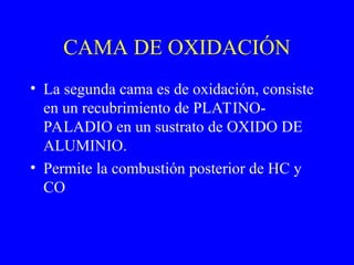 CAMA DE OXIDACIÓN
• La segunda cama es de oxidación, consiste
en un recubrimiento de PLATINO-
PALADIO en un sustrato de OXIDO DE
ALUMINIO.
• Permite la combustión posterior de HC y
CO
 