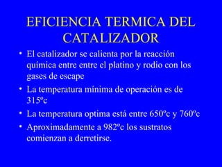 EFICIENCIA TERMICA DEL
CATALIZADOR
• El catalizador se calienta por la reacción
química entre entre el platino y rodio con los
gases de escape
• La temperatura mínima de operación es de
315ºc
• La temperatura optima está entre 650ºc y 760ºc
• Aproximadamente a 982ºc los sustratos
comienzan a derretirse.
 