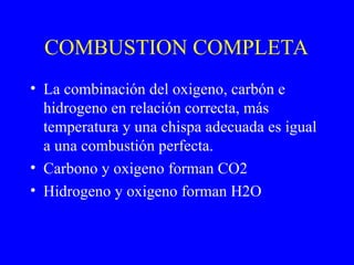 COMBUSTION COMPLETA
• La combinación del oxigeno, carbón e
hidrogeno en relación correcta, más
temperatura y una chispa adecuada es igual
a una combustión perfecta.
• Carbono y oxigeno forman CO2
• Hidrogeno y oxigeno forman H2O
 