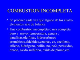 COMBUSTION INCOMPLETA
• Se produce cada vez que alguno de los cuatro
elementos sale de balance
• Una combustión incompleta o una completa
pero a mayor temperatura, genera :
parafinas,oleifinas, hidrocarburos
aromáticos,aldehidos,cetonas, co, acetileno,
etileno, hidrógeno, hollín, no, no2, peróxidos,
ozono, oxido sulfúrico, oxido de plomo,etc.
 