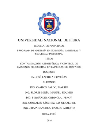 UNIVERSIDAD NACIONAL DE PIURA
ESCUELA DE POSTGRADO
PROGRAMA DE MAESTRÍA EN INGENIERÍA AMBIENTAL Y
SEGURIDAD INDUSTRIAL
TEMA:
CONTAMINACIÓN ATMOSFÉRICA Y CONTROL DE
EMISIONES PRODUCIDAS EN EMPRESAS DE FOSFATOS
DOCENTE
Dr. JOSÉ LACHIRA COVEÑAS
ALUMNOS
ING. CAMPOS PARDO, MARTÍN
ING. FLORES MEJÍA, MARNEL EDUMER
ING. FERNÁNDEZ ORDINOLA, PERCY
ING. GONZALES SÁNCHEZ, LIZ GERALDINE
ING. JIBAJA SÁNCHEZ, CARLOS ALBERTO
PIURA- PERÚ
2016
 