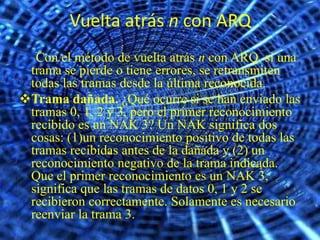 Vuelta atrás n con ARQ
  Con el método de vuelta atrás n con ARQ, si una
 trama se pierde o tiene errores, se retransmiten
 todas las tramas desde la última reconocida.
Trama dañada. ¿Qué ocurre si se han enviado las
 tramas 0, 1, 2 y 3, pero el primer reconocimiento
 recibido es un NAK 3? Un NAK significa dos
 cosas: (1)un reconocimiento positivo de todas las
 tramas recibidas antes de la dañada y (2) un
 reconocimiento negativo de la trama indicada.
 Que el primer reconocimiento es un NAK 3,
 significa que las tramas de datos 0, 1 y 2 se
 recibieron correctamente. Solamente es necesario
 reenviar la trama 3.
 
