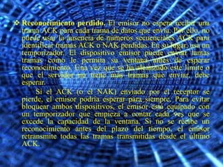  Reconocimiento perdido. El emisor no espera recibir una
  trama ACK para cada trama de datos que envía. Por ello, no
  puede usar la ausencia de números secuenciales ACK para
  identificar tramas ACK o NAK perdidas. En su lugar, usa un
  temporizador. El dispositivo emisor puede enviar tantas
  tramas como le permita su ventana antes de esperar
  reconocimiento. Una vez que se ha alcanzado este limite o
  que el servidor no tiene más tramas que enviar, debe
  esperar.
       Si el ACK (o el NAK) enviado por el receptor se
  pierde, el emisor podría esperar para siempre. Para evitar
  bloquear ambos dispositivos, el emisor está equipado con
  un temporizador que empieza a contar cada ves que se
  excede la capacidad de la ventana. Si no se recibe un
  reconocimiento antes del plazo del tiempo, el emisor
  retransmite todas las tramas transmitidas desde el último
  ACK.
 