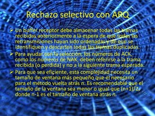 Rechazo selectivo con ARQ
 Un buffer receptor debe almacenar todas las tramas
  recibidas anteriormente a la espera de que todas las
  retransmisiones hayan sido ordenadas y de que se
  identifiquen y descarten todas las tramas duplicadas.
 Para ayudar con la selección, los números de ACK,
  como los números de NAK, deben referirse a la trama
  recibida (o perdida) y no a la siguiente trama esperada.
 Para que sea eficiente, esta complejidad necesita un
  tamaño de ventana más pequeño que el necesario
  para el método vuelta atrás n. Es recomendable que el
  tamaño de la ventana sea menor o igual que (n+1)/2,
  donde n-1 es el tamaño de ventana atrás n.
 