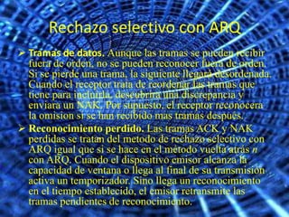 Rechazo selectivo con ARQ
 Tramas de datos. Aunque las tramas se pueden recibir
  fuera de orden, no se pueden reconocer fuera de orden.
  Si se pierde una trama, la siguiente llegará desordenada.
  Cuando el receptor trata de reordenar las tramas que
  tiene para incluirla, descubrira una discrepancia y
  enviara un NAK. Por supuesto, el receptor reconocera
  la omision si se han recibido mas tramas después.
 Reconocimiento perdido. Las tramas ACK y NAK
  perdidas se tratan del metodo de rechazo selectivo con
  ARQ igual que si se hace en el método vuelta atrás n
  con ARQ. Cuando el dispositivo emisor alcanza la
  capacidad de ventana o llega al final de su transmisión
  activa un temporizador. Sino llega un reconocimiento
  en el tiempo establecido, el emisor retransmite las
  tramas pendientes de reconocimiento.
 