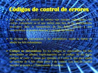 Códigos de control de errores
 Los códigos de control de errores son siempre redundantes. Un
  código redundante es el que utiliza más bits de los estrictamente
  necesarios para la transmisión de los datos; gracias a esta
  característica se pueden detectar y corregir los errores.

 Se dividen en sistemáticos y no sistemáticos, según la forma de
  añadir los bits redundantes.

 Códigos no sistemáticos: En los códigos no sistemáticos los bits
  redundantes se añaden implícitamente en el código. Se les llama
  códigos M entre N, como por ejemplo el 3 entre 8, que para emitir
  un carácter de 8 bits añade otros 3 de control. Los bits de control
  siempre se ponen a 1 flanqueando el carácter.
 