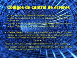 Códigos de control de errores
Los bits redundantes se añaden intercalándose con los bits que forman la
   palabra en las posiciones 1, 2, 4, 8, ..., empezando por los bits menos
   significativos.
Este código es difícil de implementar por circuitería pero sencillo a nivel de
   software. Sólo es capaz de detectar y corregir un bit erróneo.

 Códigos lineales En este caso se considera que los bits de la palabra
   forman un vector. A partir de este vector y de un polinomio generador
   establecido se obtiene otro vector final, según la fórmula
                                      c=i G
siendo i el vector inicial, G el polinomio generador y c el vector resultante.
Estos códigos facilitan la implementación en hardware, por lo que son más
   utilizados que los códigos anteriores.
 