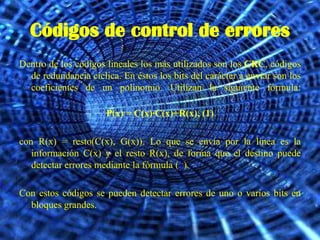 Códigos de control de errores
Dentro de los códigos lineales los más utilizados son los CRC, códigos
  de redundancia cíclica. En éstos los bits del carácter a enviar son los
  coeficientes de un polinomio. Utilizan la siguiente fórmula:

                      P(x) = C(x)·C(x)+R(x), (1)

con R(x) = resto(C(x), G(x)). Lo que se envía por la línea es la
   información C(x) y el resto R(x), de forma que el destino puede
   detectar errores mediante la fórmula (1).

Con estos códigos se pueden detectar errores de uno o varios bits en
  bloques grandes.
 