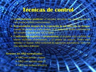 Técnicas de control
     Confirmaciones positivas: el receptor devuelve una confirmación de
      cada trama recibida correctamente.
     Retransmisión después de la expiración de un intervalo de tiempo:
      cuando ha pasado un cierto tiempo, si el emisor no recibe confirmación
      del receptor, reenvía otra vez la trama.
     Confirmación negativa y retransmisión: el receptor sólo confirma las
      tramas recibidas erróneamente, y el emisor las reenvía. Todos estos
      métodos se llaman ARQ (solicitud de repetición automática). Entre los
      más utilizados destacan:

Variantes del ARQ normalizadas:
         ARQ con parada y espera
         ARQ con adelante atrás N
         ARQ con rechazo selectivo
 