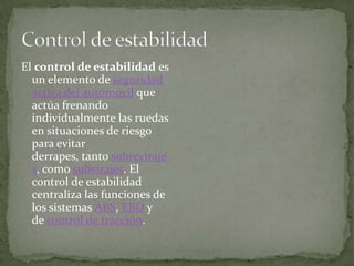 El control de estabilidad es
  un elemento de seguridad
  activa del automóvil que
  actúa frenando
  individualmente las ruedas
  en situaciones de riesgo
  para evitar
  derrapes, tanto sobreviraje
  s, como subvirajes. El
  control de estabilidad
  centraliza las funciones de
  los sistemas ABS, EBD y
  de control de tracción.
 