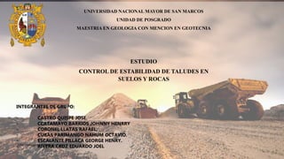 UPG – UNMSM – HIDROGEOLOGIA
ESTUDIO
CONTROL DE ESTABILIDAD DE TALUDES EN
SUELOS Y ROCAS
UNIVERSIDAD NACIONAL MAYOR DE SAN MARCOS
UNIDAD DE POSGRADO
MAESTRIA EN GEOLOGIA CON MENCION EN GEOTECNIA
INTEGRANTES DE GRUPO:
- CASTRO QUISPE JOSE.
- CCATAMAYO BARRIOS JOHNNY HENRRY
- CORONEL LLATAS RAFAEL.
- CUBAS PARIMANGO NAHUM OCTAVIO.
- ESCALANTE PILLACA GEORGE HENRY.
- RIVERA CRUZ EDUARDO JOEL
 