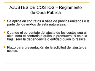  Se aplica en contratos a base de precios unitarios o la
parte de los mixtos de esta naturaleza.
 Cuando el porcentaje del ajuste de los costos sea al
alza, será el contratista quien lo promueva; si es a la
baja, será la dependencia o entidad quien lo realice.
 Plazo para presentación de la solicitud del ajuste de
costos.
AJUSTES DE COSTOS – Reglamento
de Obra Pública
 