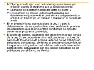 IV.El programa de ejecución de los trabajos pendientes por
ejecutar, acorde al programa que se tenga convenido;
V. El análisis de la determinación del factor de ajuste, y
VI.Las matrices de precios unitarios actualizados que
determinen conjuntamente el contratista y la dependencia o
entidad, en función de los trabajos a realizar en el periodo de
ajuste.
 En el procedimiento que establece la Ley (I), para la
determinación de los ajustes de costos, se deberán precisar
las cantidades que se encuentran pendientes de ejecutar,
conforme al programa convenido.
 El ajuste de costos, tratándose del procedimiento que señala
de la Ley (I), se podrá determinar utilizando las matrices de
cálculo de los análisis de precios unitarios de los trabajos no
ejecutados del contrato, conforme al programa convenido, en
los que se sustituyan los costos básicos de cada insumo del
costo directo, actualizados con los índices aplicables de los
publicados por el Banco de México.
 