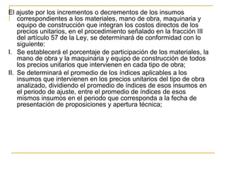 El ajuste por los incrementos o decrementos de los insumos
correspondientes a los materiales, mano de obra, maquinaria y
equipo de construcción que integran los costos directos de los
precios unitarios, en el procedimiento señalado en la fracción III
del artículo 57 de la Ley, se determinará de conformidad con lo
siguiente:
I. Se establecerá el porcentaje de participación de los materiales, la
mano de obra y la maquinaria y equipo de construcción de todos
los precios unitarios que intervienen en cada tipo de obra;
II. Se determinará el promedio de los índices aplicables a los
insumos que intervienen en los precios unitarios del tipo de obra
analizado, dividiendo el promedio de índices de esos insumos en
el periodo de ajuste, entre el promedio de índices de esos
mismos insumos en el periodo que corresponda a la fecha de
presentación de proposiciones y apertura técnica;
 