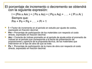 El porcentaje de incremento o decremento se obtendrá
con la siguiente expresión:
I = (Pm x Am ) + ( Po x Ao) + ( Pq x Aq) + . . . + ( Pi x Ai )
Siempre que:
Pm + Po + Pq + . . . + Pi = 1
 I = Factor de incremento en el periodo en estudio por ajuste de costos,
expresado en fracción decimal.
 Pm = Porcentaje de participación de los materiales con respecto al costo
directo, expresado en fracción decimal.
 Am = Cociente de índices promedio en el periodo de ajuste entre el promedio de
índices en el periodo que corresponda a la fecha de presentación de
proposiciones y apertura de la propuesta técnica, de los materiales que
intervienen en el tipo de obra de que se trate.
 Po = Porcentaje de participación de la mano de obra con respecto al costo
directo, expresado en fracción decimal.
 