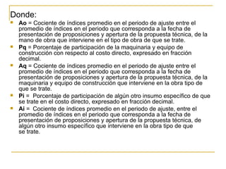 Donde:
 Ao = Cociente de índices promedio en el periodo de ajuste entre el
promedio de índices en el periodo que corresponda a la fecha de
presentación de proposiciones y apertura de la propuesta técnica, de la
mano de obra que interviene en el tipo de obra de que se trate.
 Pq = Porcentaje de participación de la maquinaria y equipo de
construcción con respecto al costo directo, expresado en fracción
decimal.
 Aq = Cociente de índices promedio en el periodo de ajuste entre el
promedio de índices en el periodo que corresponda a la fecha de
presentación de proposiciones y apertura de la propuesta técnica, de la
maquinaria y equipo de construcción que interviene en la obra tipo de
que se trate.
 Pi = Porcentaje de participación de algún otro insumo específico de que
se trate en el costo directo, expresado en fracción decimal.
 Ai = Cociente de índices promedio en el periodo de ajuste, entre el
promedio de índices en el periodo que corresponda a la fecha de
presentación de proposiciones y apertura de la propuesta técnica, de
algún otro insumo específico que interviene en la obra tipo de que
se trate.
 