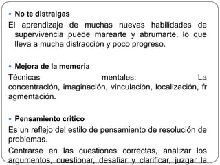  No te distraigas
El aprendizaje de muchas nuevas habilidades de
supervivencia puede marearte y abrumarte, lo que
lleva a mucha distracción y poco progreso.
 Mejora de la memoria
Técnicas mentales: La
concentración, imaginación, vinculación, localización, fr
agmentación.
 Pensamiento critico
Es un reflejo del estilo de pensamiento de resolución de
problemas.
Centrarse en las cuestiones correctas, analizar los
argumentos, cuestionar, desafiar y clarificar, juzgar la
 