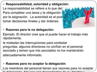  Responsabilidad, autoridad y obligación:
La responsabilidad se refiere a lo que debe hacerse
Para completar una tarea y la obligación creada
por la asignación. La autoridad es el poder para
tomar decisiones finales y dar órdenes.
 Razones para la no delegación:
Ejemplo. El director cree que el puede hacer el trabajo más
rápidamente,
le molestan las interrupciones para contestar
preguntas, algunos directores no confían en el personal
asociado y temen que mis asociados no los mantendrán
adecuadamente informado.
 Razones para no aceptar la delegación:
Los miembros del personal tienen sus razones para no aceptar
 