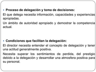  Proceso de delegación y toma de decisiones:
El que delega necesita información, capacidades y experiencias
apropiadas.
Un ámbito de autoridad apropiado y demostrar la competencia
actual.
 Condiciones que facilitan la delegación:
El director necesita entender el concepto de delegación y tener
una actitud generalmente positiva.
Necesita superar los sentimientos de perdida, del prestigio
debido a la delegación y desarrollar una atmosfera positiva para
su personal.
 