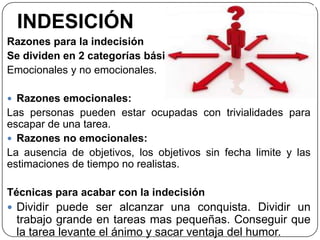 INDESICIÓN
Razones para la indecisión
Se dividen en 2 categorías básicas:
Emocionales y no emocionales.
 Razones emocionales:
Las personas pueden estar ocupadas con trivialidades para
escapar de una tarea.
 Razones no emocionales:
La ausencia de objetivos, los objetivos sin fecha limite y las
estimaciones de tiempo no realistas.
Técnicas para acabar con la indecisión
 Dividir puede ser alcanzar una conquista. Dividir un
trabajo grande en tareas mas pequeñas. Conseguir que
la tarea levante el ánimo y sacar ventaja del humor.
 