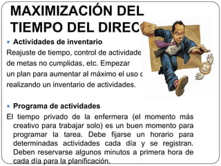 MAXIMIZACIÓN DEL
TIEMPO DEL DIRECTIVO
 Actividades de inventario
Reajuste de tiempo, control de actividades,
de metas no cumplidas, etc. Empezar
un plan para aumentar al máximo el uso del tiempo
realizando un inventario de actividades.
 Programa de actividades
El tiempo privado de la enfermera (el momento más
creativo para trabajar solo) es un buen momento para
programar la tarea. Debe fijarse un horario para
determinadas actividades cada día y se registran.
Deben reservarse algunos minutos a primera hora de
cada día para la planificación.
 