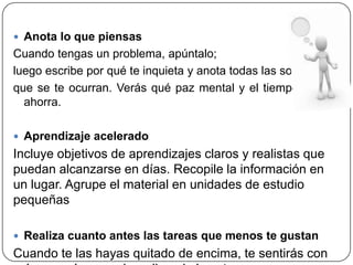  Anota lo que piensas
Cuando tengas un problema, apúntalo;
luego escribe por qué te inquieta y anota todas las soluciones
que se te ocurran. Verás qué paz mental y el tiempo que se
ahorra.
 Aprendizaje acelerado
Incluye objetivos de aprendizajes claros y realistas que
puedan alcanzarse en días. Recopile la información en
un lugar. Agrupe el material en unidades de estudio
pequeñas
 Realiza cuanto antes las tareas que menos te gustan
Cuando te las hayas quitado de encima, te sentirás con
 