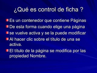 ¿Qué es control de ficha ? Es un contenedor que contiene Páginas De esta forma cuando elige una página se vuelve activa y se la puede modificar  Al hacer clic sobre el título de una se activa. El título de la página se modifica por las propiedad Nombre.  