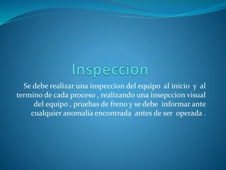 Se debe realizar una inspeccion del equipo al inicio y al
termino de cada proceso , realizando una insepccion visual
del equipo , pruebas de freno y se debe informar ante
cualquier anomalia encontrada antes de ser operada .
 