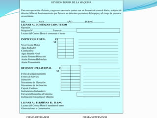 REVISION DIARIA DE LA MAQUINA
Para una operación eficiente y segura es necesario contar con un formato de control diario, a objeto de
detectar fallas de funcionamiento que llevan a un deterioro prematuro del equipo y al riesgo de provocar
un accidente.
DIA.......................MES......................................AÑO.....................TURNO...................
LLENAR AL COMENZAR CADA TURNO
Operador........................................................................................................................
Máquina N°.................................Turno de.....................................................................
Lectura del Cuenta Hora al comenzar el turno
INSPECCION VISUAL CONFORME OBSERVACIONES
SI NO
Nivel Aceite Motor
Agua Radiador
Combustible
Agua Batería-Nivel
Aceite Sistema Dirección
Aceite Sistema Hidráulico
Aceite Transmisión
REVISION OPERACIONAL CONFORME OBSERVACIONES
SI NO
Freno de estacionamiento
Frenos de Servicio
Dirección
Mecanismo de Elevación
Mecanismo de Inclinación
Caja de Cambios
Instrumentos Indicadores
Elevación Horquillas al Máximo
Inclinación Horquillas al Máximo
LLENAR AL TERMINAR EL TURNO
Lectura del Cuenta Hora al terminar el turno
Observaciones o Comentarios.......................................................................................
.......................................................................................................................................
..................................................................
..................................................................
..................................................................
..................................................................
..................................................................
..................................................................
..................................................................
..................................................................
..................................................................
......................................................
.............................................................
.............................................................
.............................................................
.............................................................
.............................................................
.............................................................
.............................................................
.............................................................
.............................................................
.............................................................
..................................................
 