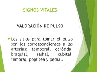 SIGNOS VITALES
VALORACIÓN DE PULSO
 Los sitios para tomar el pulso
son los correspondientes a las
arterias: temporal, carótida,
braquial, radial, cubital,
femoral, poplítea y pedial.
 