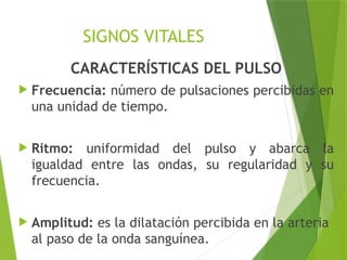 SIGNOS VITALES
CARACTERÍSTICAS DEL PULSO
 Frecuencia: número de pulsaciones percibidas en
una unidad de tiempo.
 Ritmo: uniformidad del pulso y abarca la
igualdad entre las ondas, su regularidad y su
frecuencia.
 Amplitud: es la dilatación percibida en la arteria
al paso de la onda sanguínea.
 