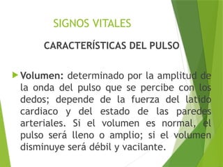 SIGNOS VITALES
CARACTERÍSTICAS DEL PULSO
 Volumen: determinado por la amplitud de
la onda del pulso que se percibe con los
dedos; depende de la fuerza del latido
cardiaco y del estado de las paredes
arteriales. Si el volumen es normal, el
pulso será lleno o amplio; si el volumen
disminuye será débil y vacilante.
 