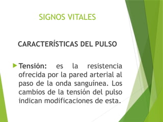 SIGNOS VITALES
CARACTERÍSTICAS DEL PULSO
 Tensión: es la resistencia
ofrecida por la pared arterial al
paso de la onda sanguínea. Los
cambios de la tensión del pulso
indican modificaciones de esta.
 