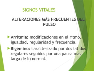 SIGNOS VITALES
ALTERACIONES MÁS FRECUENTES DEL
PULSO
 Arritmia: modificaciones en el ritmo,
igualdad, regularidad y frecuencia.
 Bigémino: caracterizado por dos latidos
regulares seguidos por una pausa más
larga de lo normal.
 